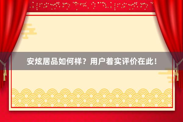 安炫居品如何样？用户着实评价在此！