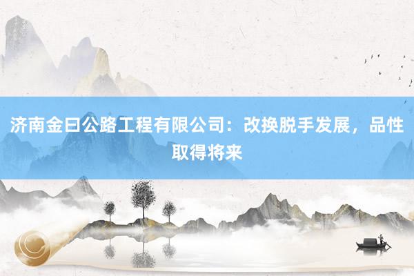 济南金曰公路工程有限公司：改换脱手发展，品性取得将来